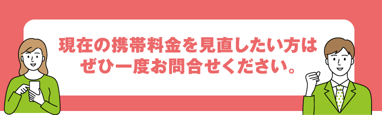 現在の携帯料金を見直したい方はぜひ一度お問合せください。