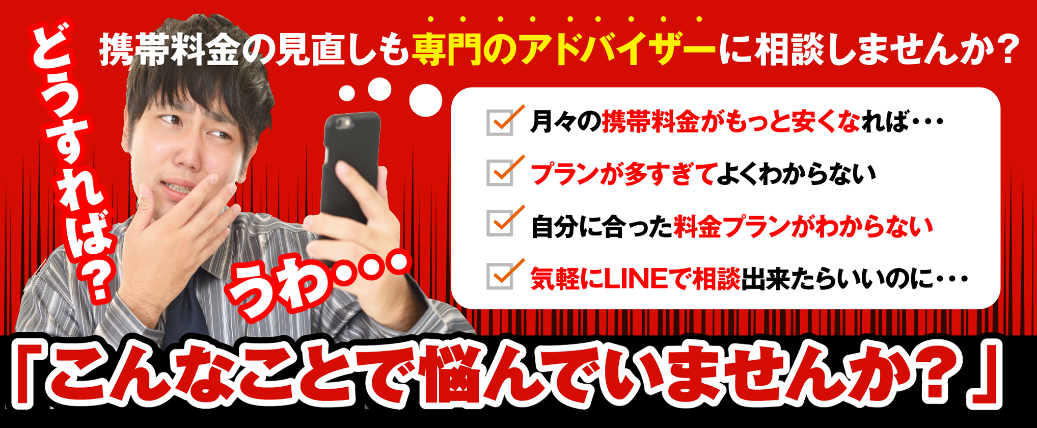 どうすれば？ うわ・・・携帯料金の見直しも専門のアドバイザーに相談しませんか？ 月々の携帯料金がもっと安くなれば・・・プランが多すぎてよくわからない自分に合った料金プランがわからない気軽にLINEで相談出来たらいいのに・・・「こんなことで悩んでいませんか？」